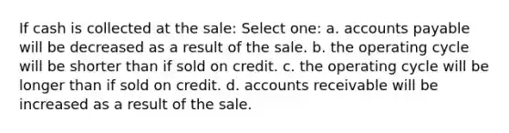 If cash is collected at the sale: Select one: a. accounts payable will be decreased as a result of the sale. b. the operating cycle will be shorter than if sold on credit. c. the operating cycle will be longer than if sold on credit. d. accounts receivable will be increased as a result of the sale.