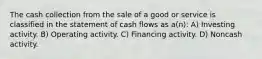 The cash collection from the sale of a good or service is classified in the statement of cash flows as a(n): A) Investing activity. B) Operating activity. C) Financing activity. D) Noncash activity.