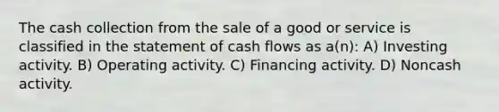 The cash collection from the sale of a good or service is classified in the statement of cash flows as a(n): A) Investing activity. B) Operating activity. C) Financing activity. D) Noncash activity.