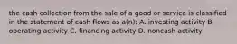 the cash collection from the sale of a good or service is classified in the statement of cash flows as a(n): A. investing activity B. operating activity C. financing activity D. noncash activity