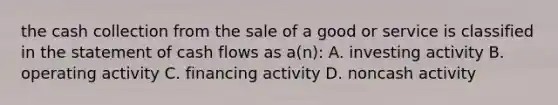 the cash collection from the sale of a good or service is classified in the statement of cash flows as a(n): A. investing activity B. operating activity C. financing activity D. noncash activity