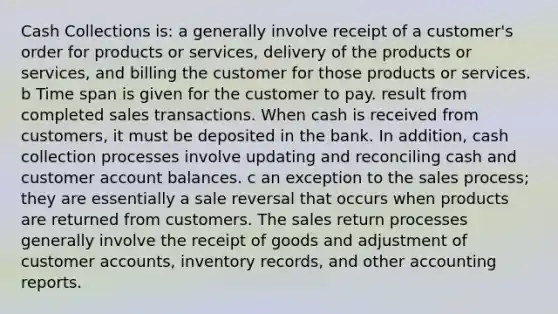 Cash Collections is: a generally involve receipt of a customer's order for products or services, delivery of the products or services, and billing the customer for those products or services. b Time span is given for the customer to pay. result from completed sales transactions. When cash is received from customers, it must be deposited in the bank. In addition, cash collection processes involve updating and reconciling cash and customer account balances. c an exception to the sales process; they are essentially a sale reversal that occurs when products are returned from customers. The sales return processes generally involve the receipt of goods and adjustment of customer accounts, inventory records, and other accounting reports.