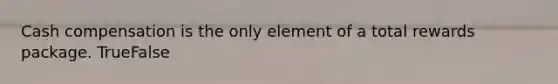 Cash compensation is the only element of a total rewards package. TrueFalse