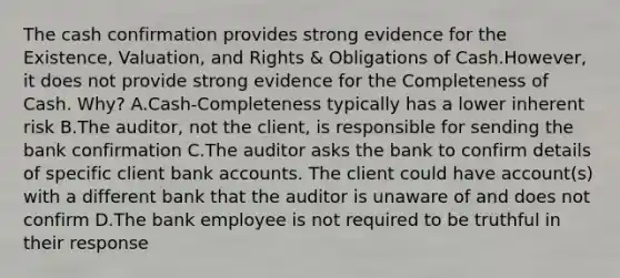 The cash confirmation provides strong evidence for the​ Existence, Valuation, and Rights​ & Obligations of Cash.​However, it does not provide strong evidence for the Completeness of Cash.​ Why? A.Cash-Completeness typically has a lower inherent risk B.The​ auditor, not the​ client, is responsible for sending the bank confirmation C.The auditor asks the bank to confirm details of specific client bank accounts. The client could have​ account(s) with a different bank that the auditor is unaware of and does not confirm D.The bank employee is not required to be truthful in their response