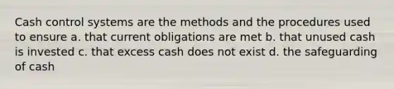 Cash control systems are the methods and the procedures used to ensure a. that current obligations are met b. that unused cash is invested c. that excess cash does not exist d. the safeguarding of cash