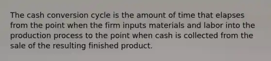 The cash conversion cycle is the amount of time that elapses from the point when the firm inputs materials and labor into the production process to the point when cash is collected from the sale of the resulting finished product.