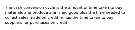 The cash conversion cycle is the amount of time taken to buy materials and produce a finished good plus the time needed to collect sales made on credit minus the time taken to pay suppliers for purchases on credit.