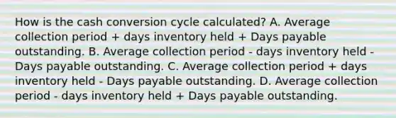 How is the cash conversion cycle calculated? A. Average collection period + days inventory held + Days payable outstanding. B. Average collection period - days inventory held - Days payable outstanding. C. Average collection period + days inventory held - Days payable outstanding. D. Average collection period - days inventory held + Days payable outstanding.