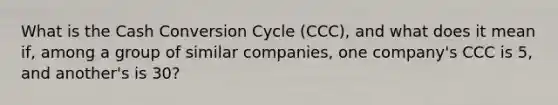 What is the Cash Conversion Cycle (CCC), and what does it mean if, among a group of similar companies, one company's CCC is 5, and another's is 30?