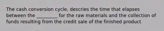 The cash conversion cycle, descries the time that elapses between the _________ for the raw materials and the collection of funds resulting from the credit sale of the finished product