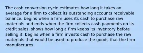 The cash conversion cycle estimates how long it takes on average for a firm to collect its outstanding accounts receivable balance. begins when a firm uses its cash to purchase raw materials and ends when the firm collects cash payments on its credit sales. shows how long a firm keeps its inventory before selling it. begins when a firm invests cash to purchase the raw materials that would be used to produce the goods that the firm manufactures.