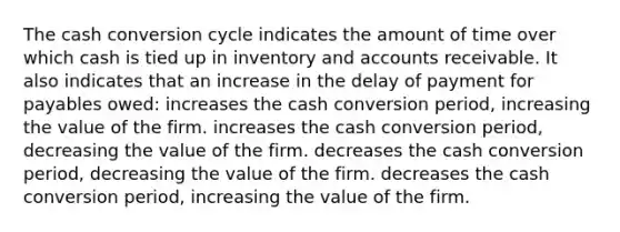 The cash conversion cycle indicates the amount of time over which cash is tied up in inventory and accounts receivable. It also indicates that an increase in the delay of payment for payables owed: increases the cash conversion period, increasing the value of the firm. increases the cash conversion period, decreasing the value of the firm. decreases the cash conversion period, decreasing the value of the firm. decreases the cash conversion period, increasing the value of the firm.