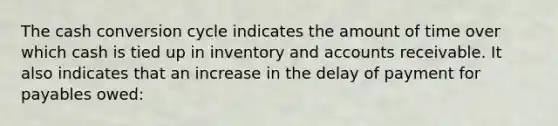 The cash conversion cycle indicates the amount of time over which cash is tied up in inventory and accounts receivable. It also indicates that an increase in the delay of payment for payables owed: