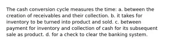 The cash conversion cycle measures the time: a. between the creation of receivables and their collection. b. it takes for inventory to be turned into product and sold. c. between payment for inventory and collection of cash for its subsequent sale as product. d. for a check to clear the banking system.