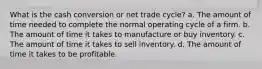 What is the cash conversion or net trade cycle? a. The amount of time needed to complete the normal operating cycle of a firm. b. The amount of time it takes to manufacture or buy inventory. c. The amount of time it takes to sell inventory. d. The amount of time it takes to be profitable.