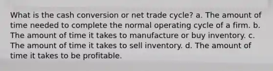 What is the cash conversion or net trade cycle? a. The amount of time needed to complete the normal operating cycle of a firm. b. The amount of time it takes to manufacture or buy inventory. c. The amount of time it takes to sell inventory. d. The amount of time it takes to be profitable.