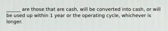 ______ are those that are cash, will be converted into cash, or will be used up within 1 year or the operating cycle, whichever is longer.