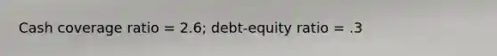 Cash coverage ratio = 2.6; debt-equity ratio = .3