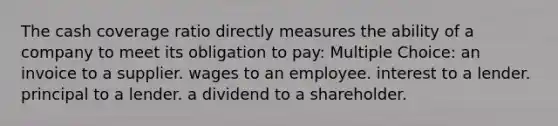 The cash coverage ratio directly measures the ability of a company to meet its obligation to pay: Multiple Choice: an invoice to a supplier. wages to an employee. interest to a lender. principal to a lender. a dividend to a shareholder.