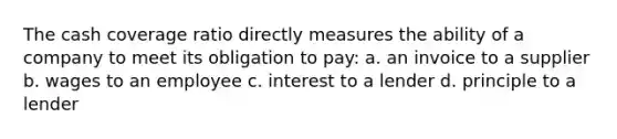 The cash coverage ratio directly measures the ability of a company to meet its obligation to pay: a. an invoice to a supplier b. wages to an employee c. interest to a lender d. principle to a lender