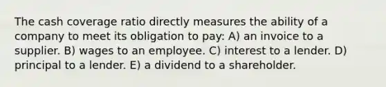 The cash coverage ratio directly measures the ability of a company to meet its obligation to pay: A) an invoice to a supplier. B) wages to an employee. C) interest to a lender. D) principal to a lender. E) a dividend to a shareholder.