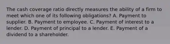 The cash coverage ratio directly measures the ability of a firm to meet which one of its following obligations? A. Payment to supplier. B. Payment to employee. C. Payment of interest to a lender. D. Payment of principal to a lender. E. Payment of a dividend to a shareholder.