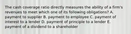 The cash coverage ratio directly measures the ability of a firm's revenues to meet which one of its following obligations? A. payment to supplier B. payment to employee C. payment of interest to a lender D. payment of principle to a lender E. payment of a dividend to a shareholder