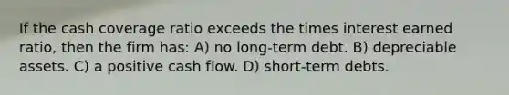 If the cash coverage ratio exceeds the times interest earned ratio, then the firm has: A) no long-term debt. B) depreciable assets. C) a positive cash flow. D) short-term debts.