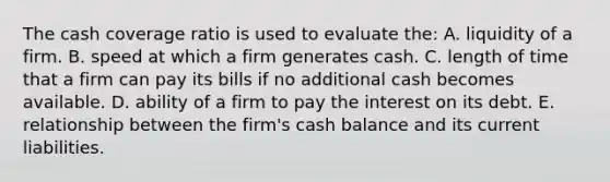 The cash coverage ratio is used to evaluate the: A. liquidity of a firm. B. speed at which a firm generates cash. C. length of time that a firm can pay its bills if no additional cash becomes available. D. ability of a firm to pay the interest on its debt. E. relationship between the firm's cash balance and its current liabilities.