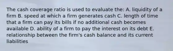 The cash coverage ratio is used to evaluate the: A. liquidity of a firm B. speed at which a firm generates cash C. length of time that a firm can pay its bills if no additional cash becomes available D. ability of a firm to pay the interest on its debt E. relationship between the firm's cash balance and its current liabilities