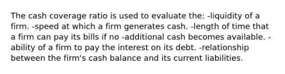 The cash coverage ratio is used to evaluate the: -liquidity of a firm. -speed at which a firm generates cash. -length of time that a firm can pay its bills if no -additional cash becomes available. -ability of a firm to pay the interest on its debt. -relationship between the firm's cash balance and its current liabilities.