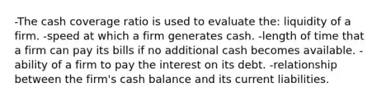 -The cash coverage ratio is used to evaluate the: liquidity of a firm. -speed at which a firm generates cash. -length of time that a firm can pay its bills if no additional cash becomes available. -ability of a firm to pay the interest on its debt. -relationship between the firm's cash balance and its current liabilities.