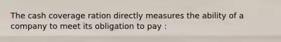 The cash coverage ration directly measures the ability of a company to meet its obligation to pay :