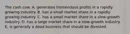 The cash cow: A. generates tremendous profits in a rapidly growing industry. B. has a small market share in a rapidly growing industry. C. has a small market share in a slow-growth industry. D. has a large market share in a slow-growth industry. E. is generally a dead business that should be divested.