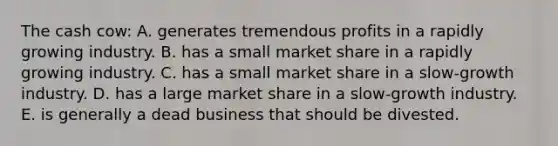 The cash cow: A. generates tremendous profits in a rapidly growing industry. B. has a small market share in a rapidly growing industry. C. has a small market share in a slow-growth industry. D. has a large market share in a slow-growth industry. E. is generally a dead business that should be divested.