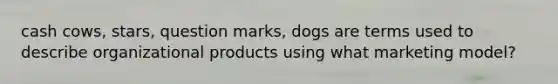 cash cows, stars, question marks, dogs are terms used to describe organizational products using what marketing model?