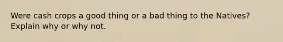 Were cash crops a good thing or a bad thing to the Natives? Explain why or why not.