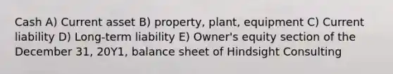 Cash A) Current asset B) property, plant, equipment C) Current liability D) Long-term liability E) Owner's equity section of the December 31, 20Y1, balance sheet of Hindsight Consulting