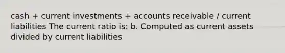 cash + current investments + accounts receivable / current liabilities The current ratio is: b. Computed as current assets divided by current liabilities