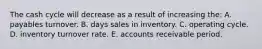 The cash cycle will decrease as a result of increasing the: A. payables turnover. B. days sales in inventory. C. operating cycle. D. inventory turnover rate. E. accounts receivable period.