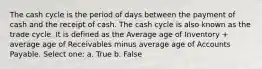 The cash cycle is the period of days between the payment of cash and the receipt of cash. The cash cycle is also known as the trade cycle. It is defined as the Average age of Inventory + average age of Receivables minus average age of Accounts Payable. Select one: a. True b. False