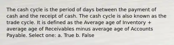 The cash cycle is the period of days between the payment of cash and the receipt of cash. The cash cycle is also known as the trade cycle. It is defined as the Average age of Inventory + average age of Receivables minus average age of Accounts Payable. Select one: a. True b. False