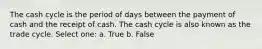 The cash cycle is the period of days between the payment of cash and the receipt of cash. The cash cycle is also known as the trade cycle. Select one: a. True b. False