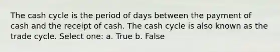 The cash cycle is the period of days between the payment of cash and the receipt of cash. The cash cycle is also known as the trade cycle. Select one: a. True b. False