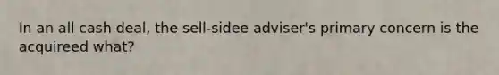 In an all cash deal, the sell-sidee adviser's primary concern is the acquireed what?