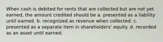 When cash is debited for rents that are collected but are not yet earned, the amount credited should be a. presented as a liability until earned. b. recognized as revenue when collected. c. presented as a separate item in shareholders' equity. d. recorded as an asset until earned.