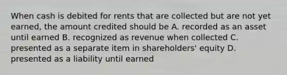 When cash is debited for rents that are collected but are not yet earned, the amount credited should be A. recorded as an asset until earned B. recognized as revenue when collected C. presented as a separate item in shareholders' equity D. presented as a liability until earned