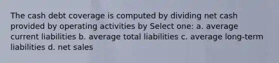 The cash debt coverage is computed by dividing net cash provided by operating activities by Select one: a. average current liabilities b. average total liabilities c. average long-term liabilities d. net sales