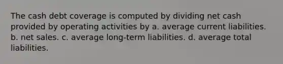 The cash debt coverage is computed by dividing net cash provided by operating activities by a. average current liabilities. b. net sales. c. average long-term liabilities. d. average total liabilities.