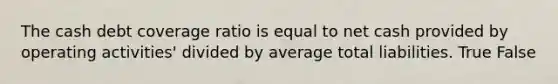 The cash debt coverage ratio is equal to net cash provided by operating activities' divided by average total liabilities. True False